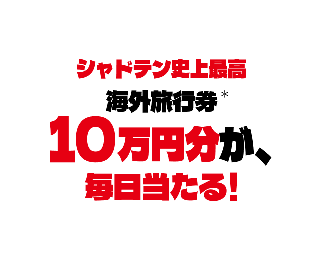 シャドテン史上最高* 海外旅行券 10万円分が、毎日当たる！