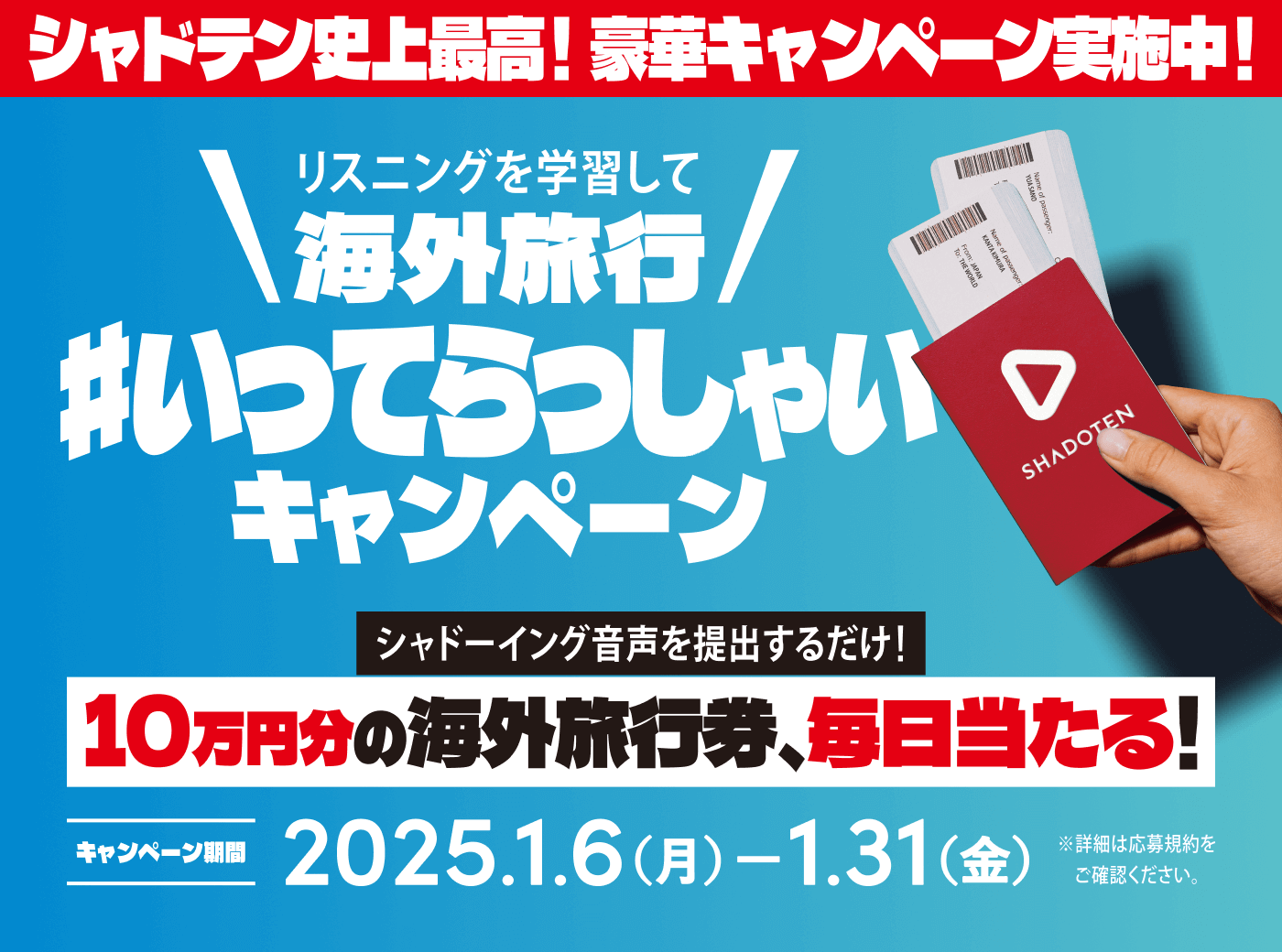 シャドテン史上最高！豪華キャンペーン実施中！ リスニング学習して海外旅行 #いってらっしゃいキャンペーン シャドーイング音声を提出するだけ！ 10万円分の旅行券、毎日当たる！ キャンペーン期間 2025.1.6（月） - 1.31（金） ※詳細は応募規約をご覧ください