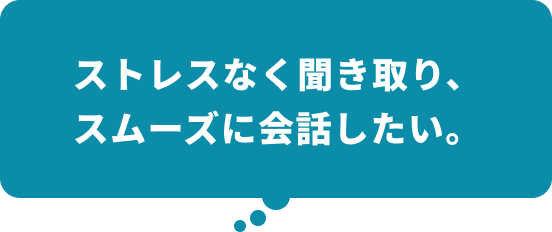 ストレスなく聞き取り、スムーズに会話したい。