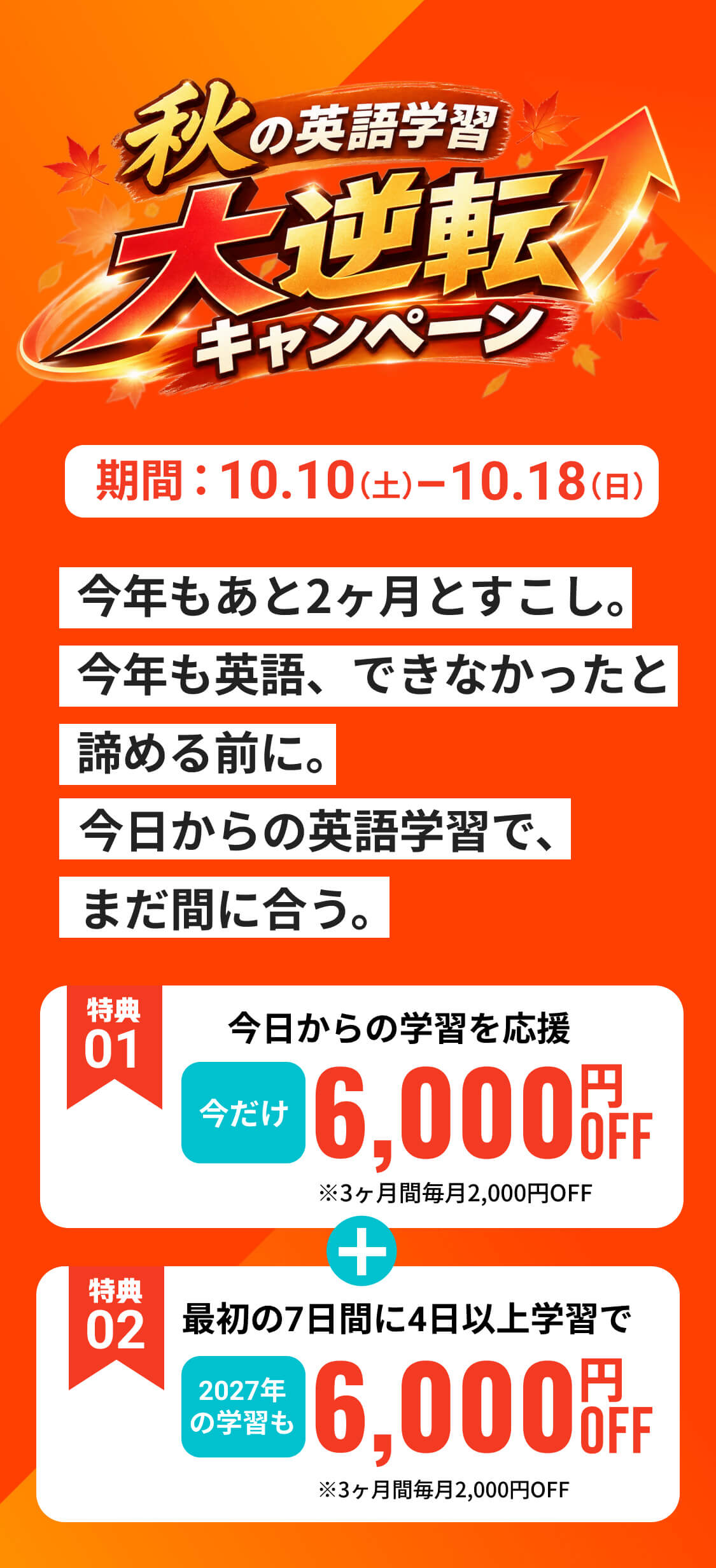 秋の英語学習大逆転キャンペーン 期間10月10日（土）から10月18日（日）まで 特典01 今日からの学習を応援 今だけ6,000円OFF（3ヶ月間毎月2,000円OFF） 特典02 最初の7日間に4日以上学習で2027年の学習も6,000円OFF（3ヶ月間毎月2,000円OFF）