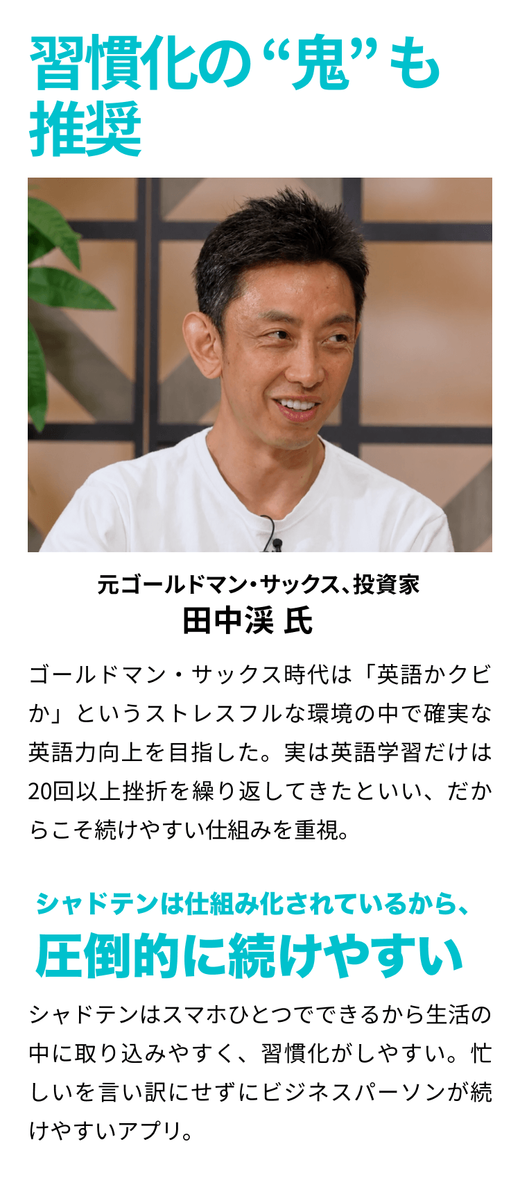 習慣化の“鬼”も推奨 元ゴールドマン・サックス、投資家 田中渓 氏 ゴールドマン・サックス時代は「英語かクビか」というストレスフルな環境の中で確実な英語力向上を目指した。実は英語学習だけは20回以上挫折を繰り返してきたといい、だからこそ続けやすい仕組みを重視。シャドテンは仕組み化されているから、圧倒的に続けやすい。シャドテンはスマホひとつでできるから生活の中に取り込みやすく、習慣化がしやすい。忙しいを言い訳にせずにビジネスパーソンが続けやすいアプリ。